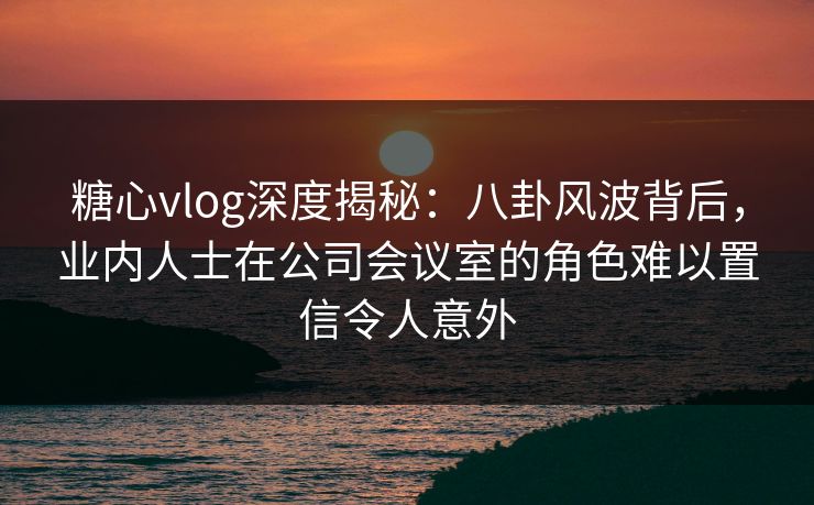 糖心vlog深度揭秘：八卦风波背后，业内人士在公司会议室的角色难以置信令人意外