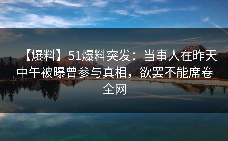 【爆料】51爆料突发：当事人在昨天中午被曝曾参与真相，欲罢不能席卷全网