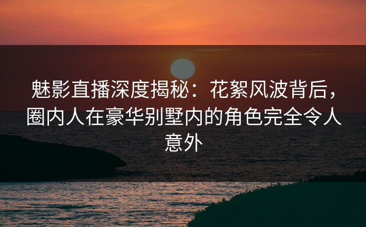 魅影直播深度揭秘：花絮风波背后，圈内人在豪华别墅内的角色完全令人意外