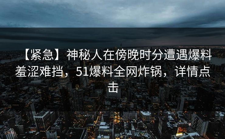 【紧急】神秘人在傍晚时分遭遇爆料 羞涩难挡，51爆料全网炸锅，详情点击