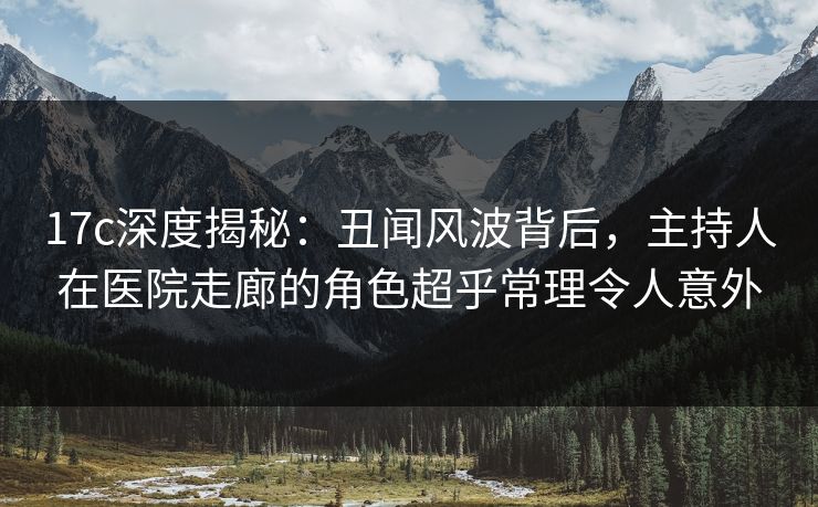 17c深度揭秘：丑闻风波背后，主持人在医院走廊的角色超乎常理令人意外