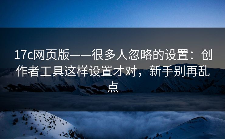 17c网页版——很多人忽略的设置：创作者工具这样设置才对，新手别再乱点