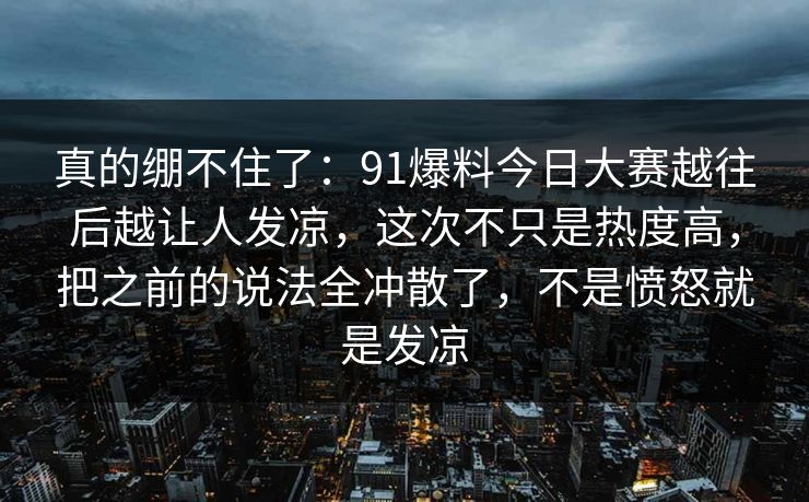 真的绷不住了：91爆料今日大赛越往后越让人发凉，这次不只是热度高，把之前的说法全冲散了，不是愤怒就是发凉
