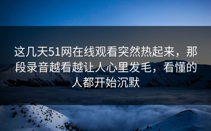 这几天51网在线观看突然热起来，那段录音越看越让人心里发毛，看懂的人都开始沉默