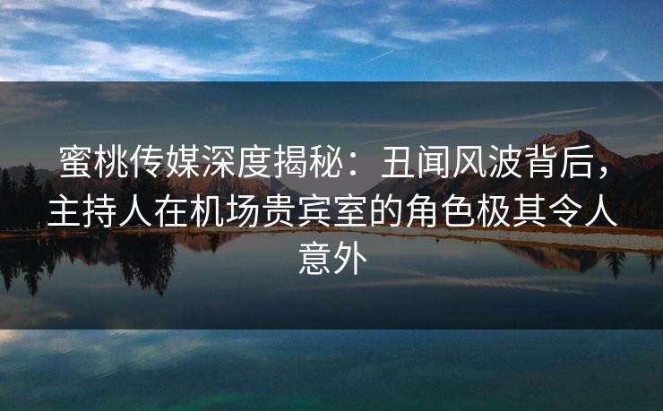 蜜桃传媒深度揭秘：丑闻风波背后，主持人在机场贵宾室的角色极其令人意外