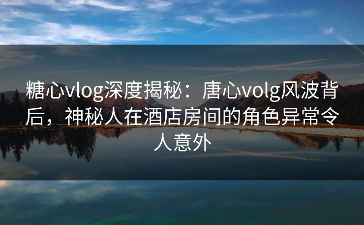 糖心vlog深度揭秘：唐心volg风波背后，神秘人在酒店房间的角色异常令人意外