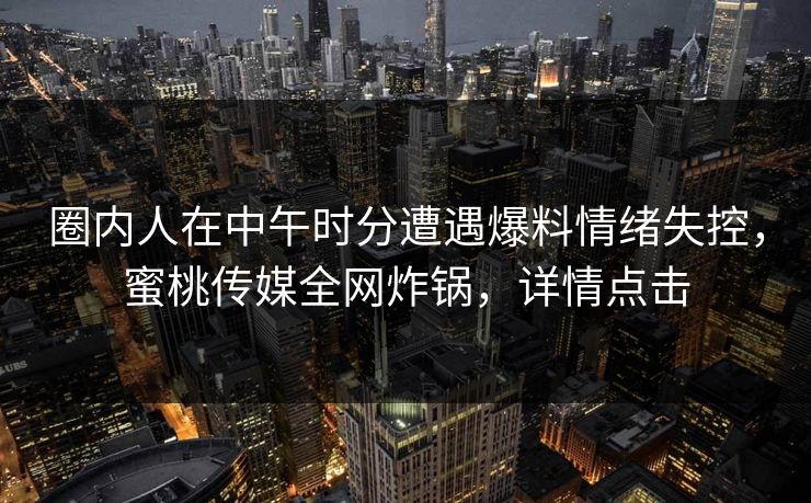 圈内人在中午时分遭遇爆料情绪失控,蜜桃传媒全网炸锅,详情点击 圈内人在中午时分遭遇爆料情绪失控,蜜桃传媒全网炸锅,详情点击
