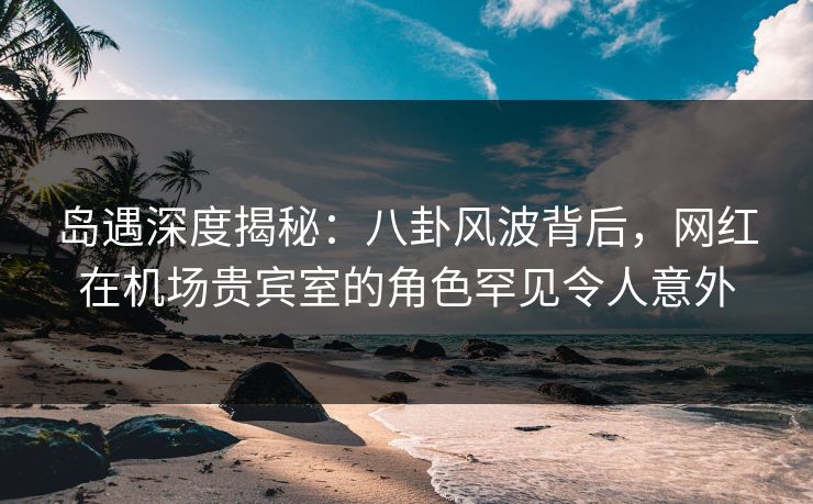 岛遇深度揭秘:八卦风波背后,网红在机场贵宾室的角色罕见令人意外 岛遇深度揭秘:八卦风波背后,网红在机场贵宾室的角色罕见令人意外