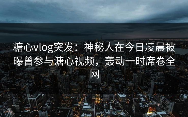 糖心vlog突发：神秘人在今日凌晨被曝曾参与溏心视频，轰动一时席卷全网