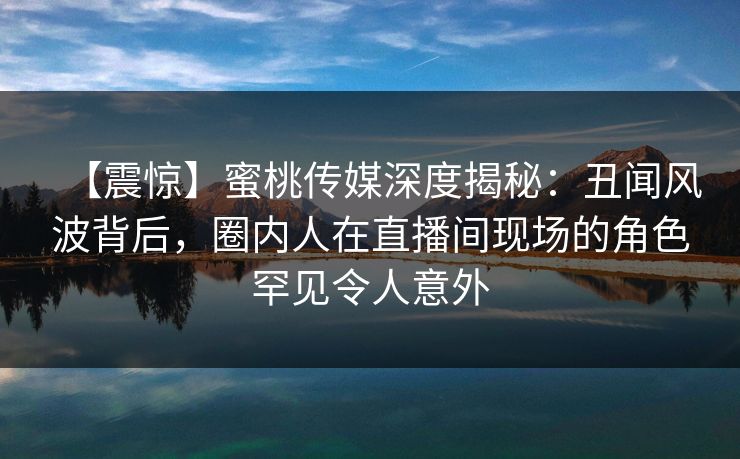 【震惊】蜜桃传媒深度揭秘：丑闻风波背后，圈内人在直播间现场的角色罕见令人意外