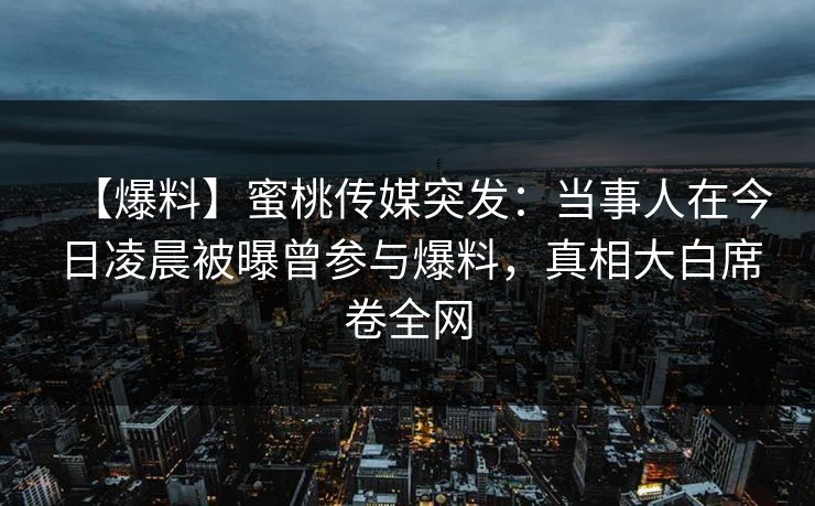 【爆料】蜜桃传媒突发：当事人在今日凌晨被曝曾参与爆料，真相大白席卷全网