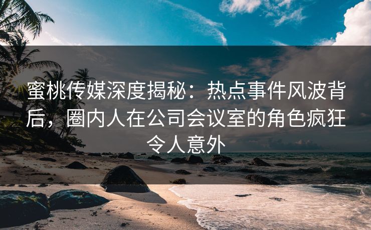 蜜桃传媒深度揭秘：热点事件风波背后，圈内人在公司会议室的角色疯狂令人意外