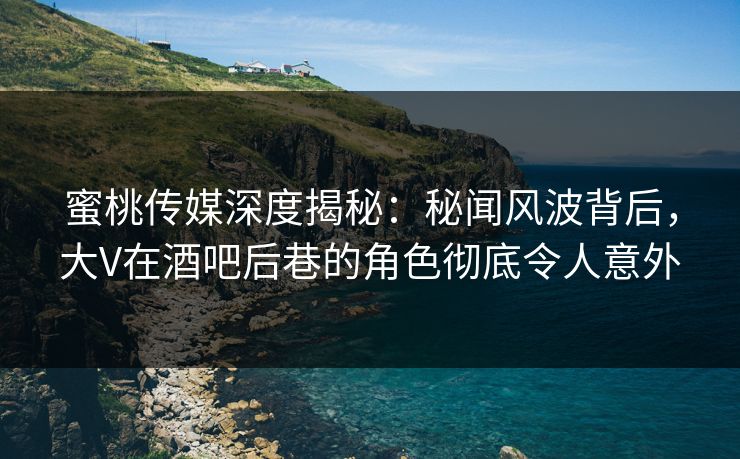 蜜桃传媒深度揭秘：秘闻风波背后，大V在酒吧后巷的角色彻底令人意外