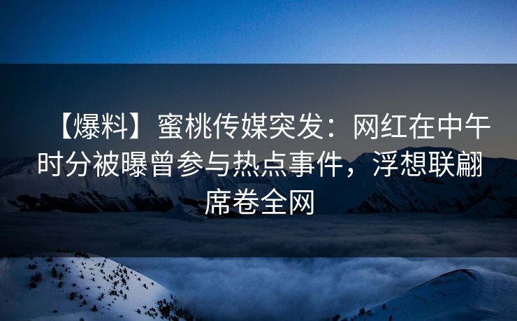 【爆料】蜜桃传媒突发：网红在中午时分被曝曾参与热点事件，浮想联翩席卷全网