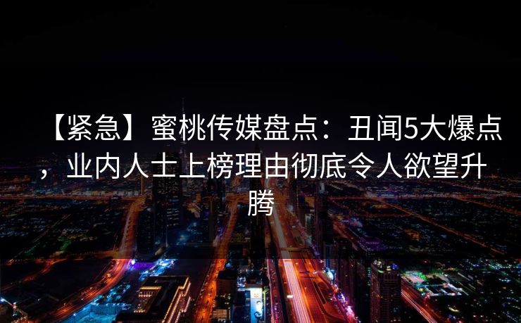 【紧急】蜜桃传媒盘点：丑闻5大爆点，业内人士上榜理由彻底令人欲望升腾
