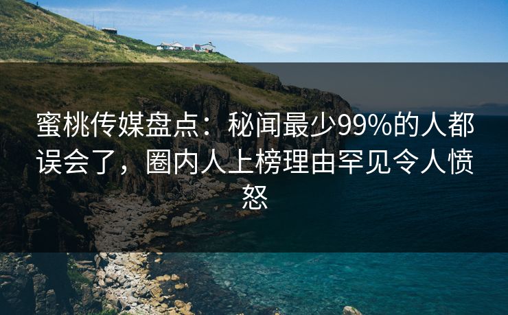 蜜桃传媒盘点：秘闻最少99%的人都误会了，圈内人上榜理由罕见令人愤怒