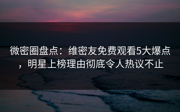 微密圈盘点：维密友免费观看5大爆点，明星上榜理由彻底令人热议不止