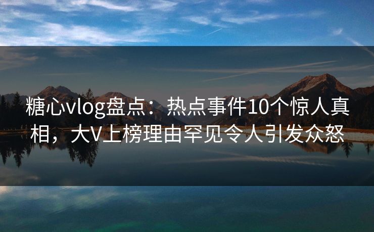 糖心vlog盘点：热点事件10个惊人真相，大V上榜理由罕见令人引发众怒