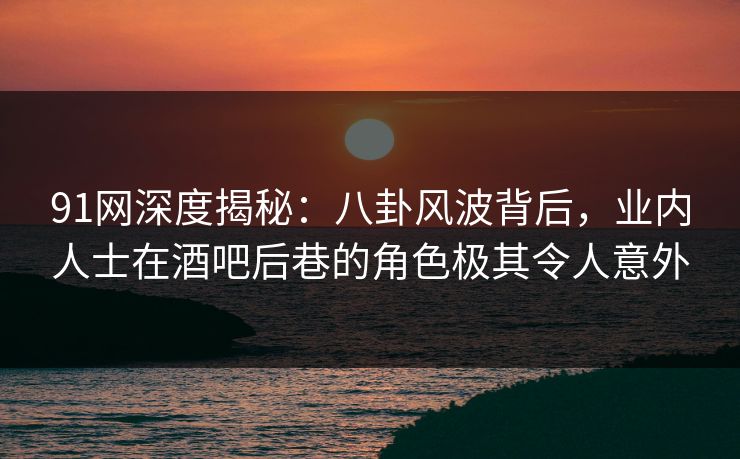 91网深度揭秘：八卦风波背后，业内人士在酒吧后巷的角色极其令人意外
