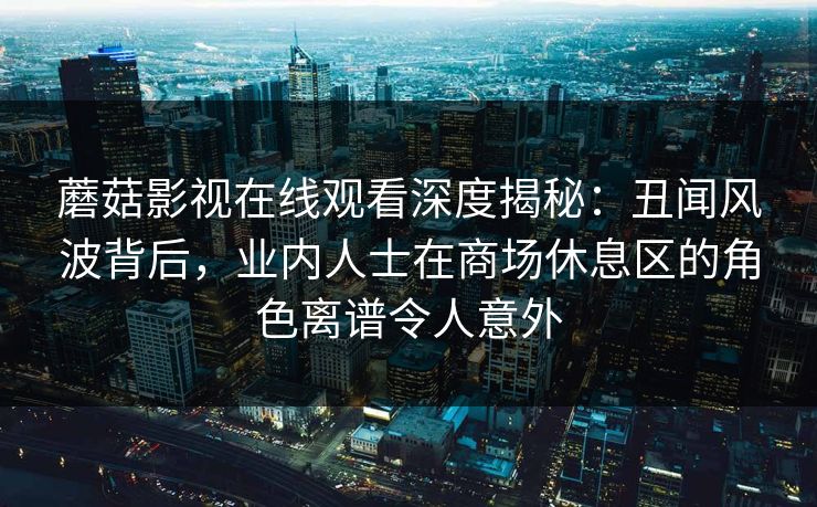 蘑菇影视在线观看深度揭秘:丑闻风波背后,业内人士在商场休息区的角色离谱令人意外 蘑菇影视在线观看深度揭秘:丑闻风波背后,业内人士在商场休息区的角色离谱令人意外