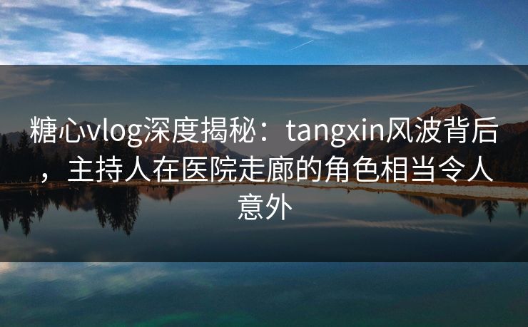 糖心vlog深度揭秘：tangxin风波背后，主持人在医院走廊的角色相当令人意外