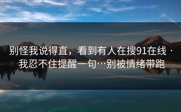 别怪我说得直，看到有人在搜91在线 · 我忍不住提醒一句…别被情绪带跑