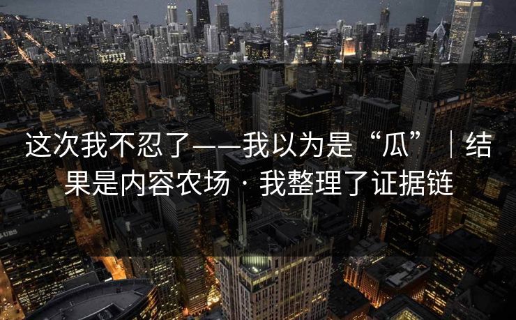 这次我不忍了——我以为是“瓜”｜结果是内容农场 · 我整理了证据链