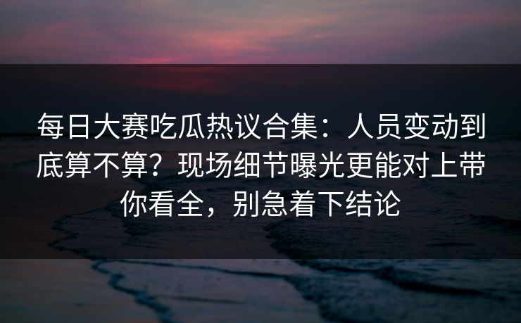 每日大赛吃瓜热议合集：人员变动到底算不算？现场细节曝光更能对上带你看全，别急着下结论