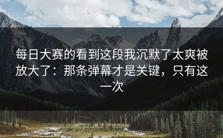 每日大赛的看到这段我沉默了太爽被放大了：那条弹幕才是关键，只有这一次