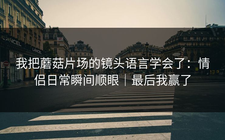 我把蘑菇片场的镜头语言学会了：情侣日常瞬间顺眼｜最后我赢了