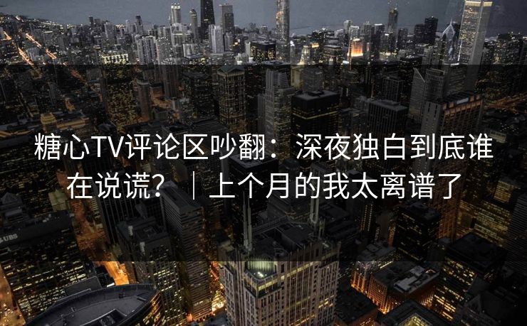 糖心TV评论区吵翻：深夜独白到底谁在说谎？｜上个月的我太离谱了