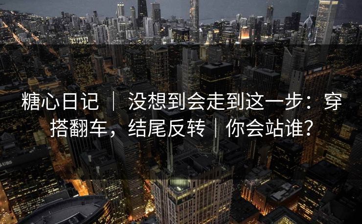 糖心日记 ｜ 没想到会走到这一步：穿搭翻车，结尾反转｜你会站谁？